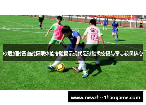 欧冠加时赛鏖战极限体能考验揭示现代足球胜负密码与意志较量核心