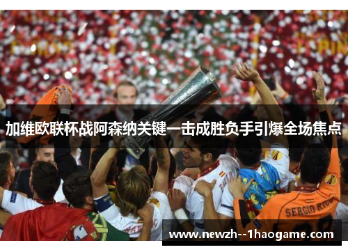 加维欧联杯战阿森纳关键一击成胜负手引爆全场焦点