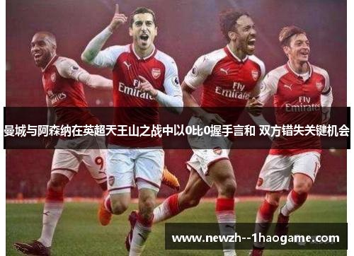 曼城与阿森纳在英超天王山之战中以0比0握手言和 双方错失关键机会