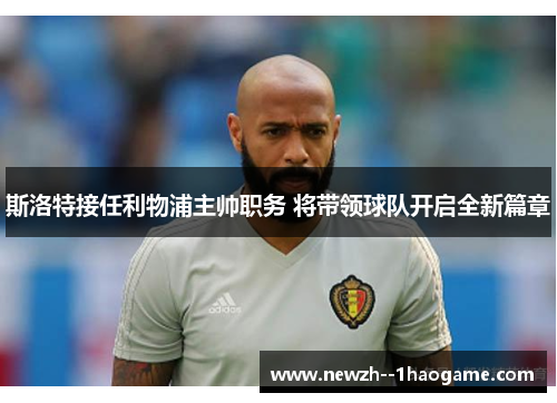 斯洛特接任利物浦主帅职务 将带领球队开启全新篇章