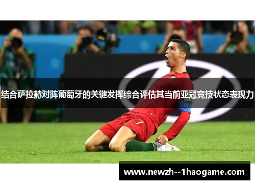 结合萨拉赫对阵葡萄牙的关键发挥综合评估其当前亚冠竞技状态表现力