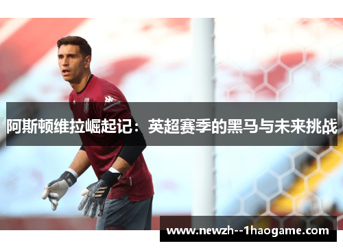 阿斯顿维拉崛起记：英超赛季的黑马与未来挑战