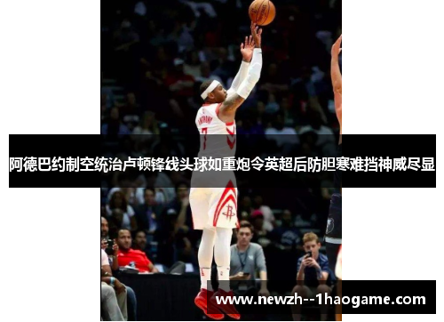 阿德巴约制空统治卢顿锋线头球如重炮令英超后防胆寒难挡神威尽显